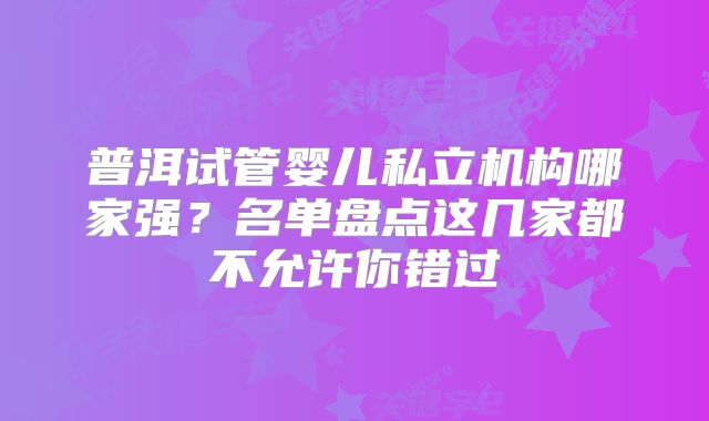 普洱试管婴儿私立机构哪家强?名单盘点这几家都不允许你错过
