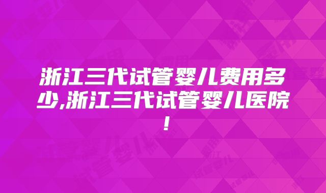 浙江三代试管婴儿费用多少,浙江三代试管婴儿医院！