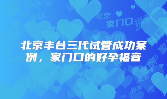 北京丰台三代试管成功案例，家门口的好孕福音
