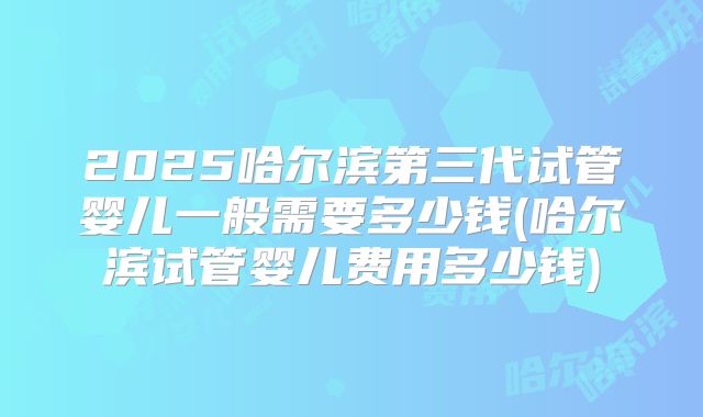 2025哈尔滨第三代试管婴儿一般需要多少钱(哈尔滨试管婴儿费用多少钱)