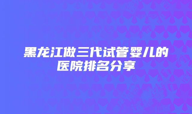 黑龙江做三代试管婴儿的医院排名分享