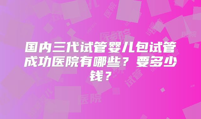 国内三代试管婴儿包试管成功医院有哪些？要多少钱？
