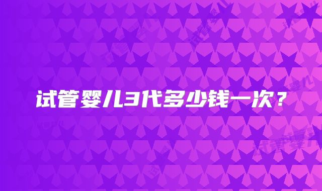 试管婴儿3代多少钱一次？