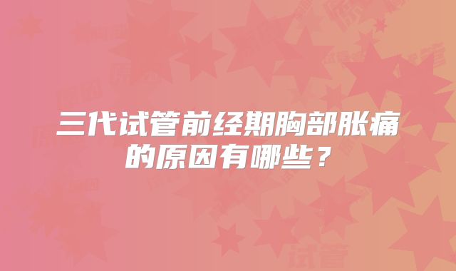 三代试管前经期胸部胀痛的原因有哪些？
