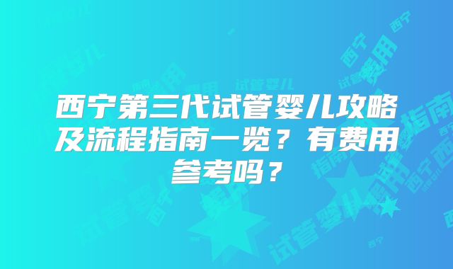 西宁第三代试管婴儿攻略及流程指南一览?有费用参考吗?