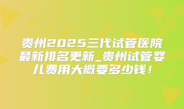 贵州2025三代试管医院最新排名更新_贵州试管婴儿费用大概要多少钱！
