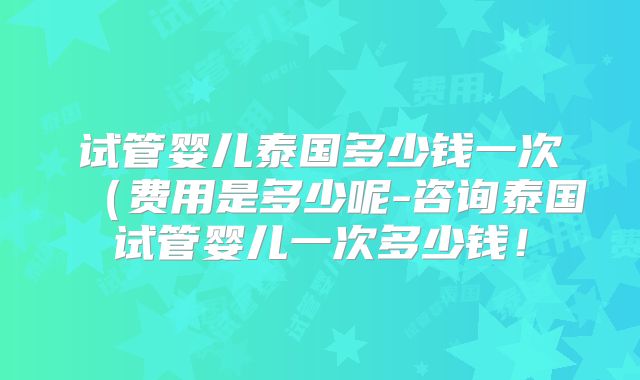 试管婴儿泰国多少钱一次(费用是多少呢-咨询泰国试管婴儿一次多少钱!