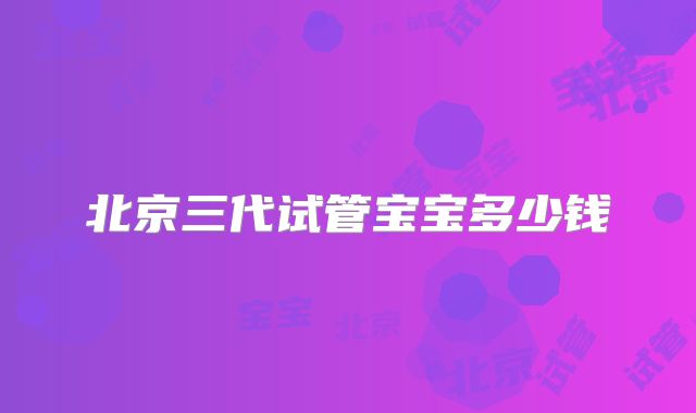 北京三代试管宝宝多少钱
