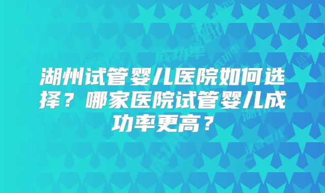 湖州试管婴儿医院如何选择？哪家医院试管婴儿成功率更高？
