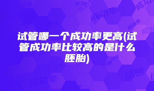 试管哪一个成功率更高(试管成功率比较高的是什么胚胎)