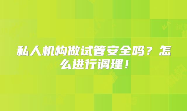私人机构做试管安全吗?怎么进行调理!