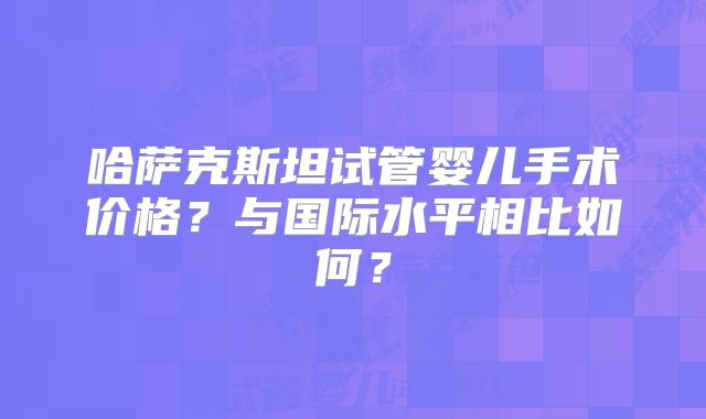 哈萨克斯坦试管婴儿手术价格？与国际水平相比如何？
