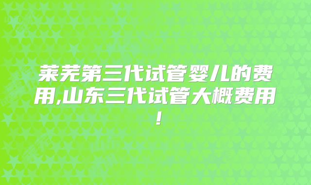 莱芜第三代试管婴儿的费用,山东三代试管大概费用！