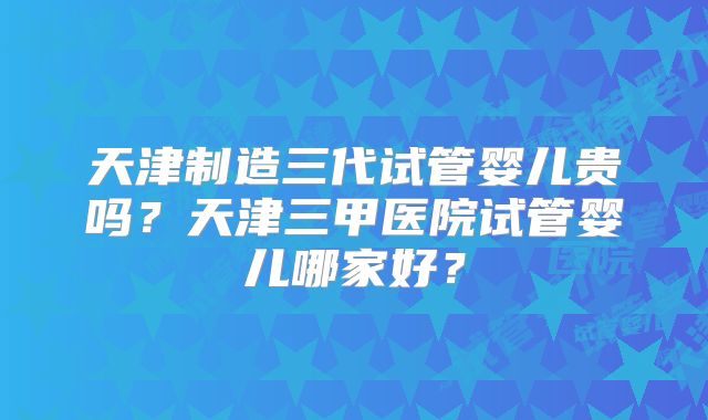 天津制造三代试管婴儿贵吗？天津三甲医院试管婴儿哪家好？