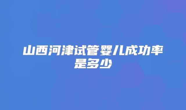 山西河津试管婴儿成功率是多少