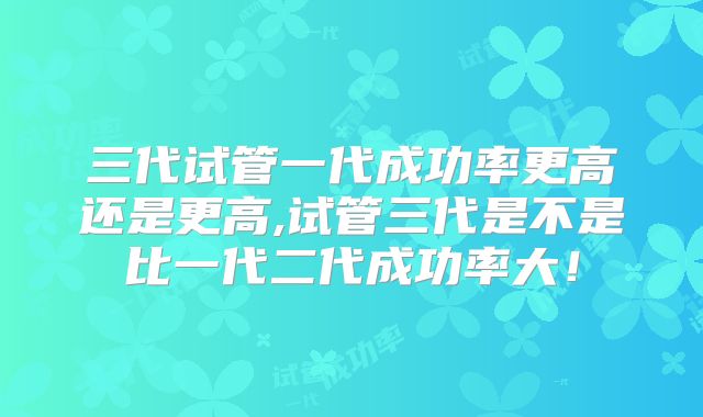 三代试管一代成功率更高还是更高,试管三代是不是比一代二代成功率大！