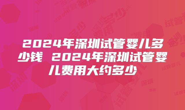 2024年深圳试管婴儿多少钱 2024年深圳试管婴儿费用大约多少