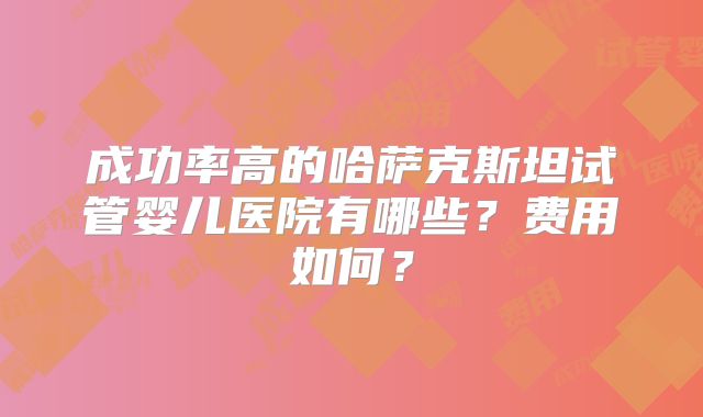 成功率高的哈萨克斯坦试管婴儿医院有哪些？费用如何？