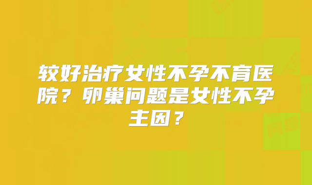 较好治疗女性不孕不育医院？卵巢问题是女性不孕主因？