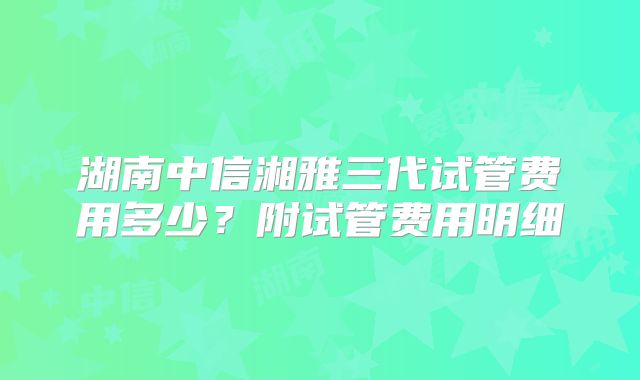 湖南中信湘雅三代试管费用多少？附试管费用明细
