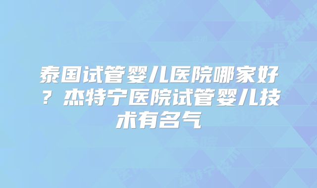 泰国试管婴儿医院哪家好？杰特宁医院试管婴儿技术有名气