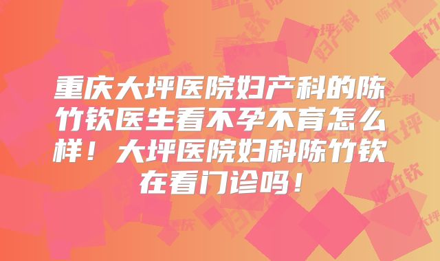 重庆大坪医院妇产科的陈竹钦医生看不孕不育怎么样！大坪医院妇科陈竹钦在看门诊吗！