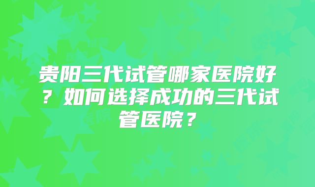 贵阳三代试管哪家医院好？如何选择成功的三代试管医院？