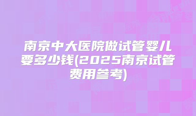 南京中大医院做试管婴儿要多少钱(2025南京试管费用参考)