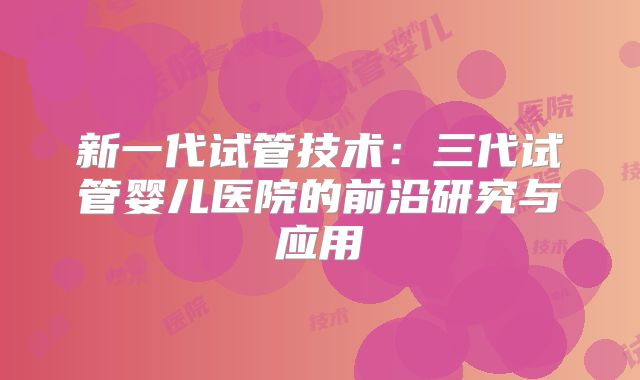 新一代试管技术：三代试管婴儿医院的前沿研究与应用