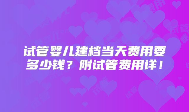 试管婴儿建档当天费用要多少钱?附试管费用详!