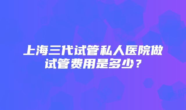 上海三代试管私人医院做试管费用是多少？