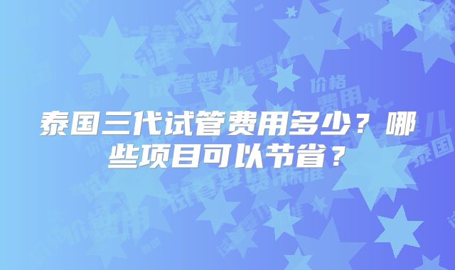泰国三代试管费用多少?哪些项目可以节省?
