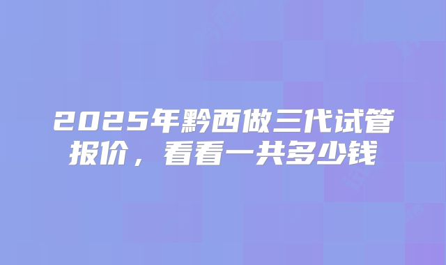 2025年黔西做三代试管报价，看看一共多少钱
