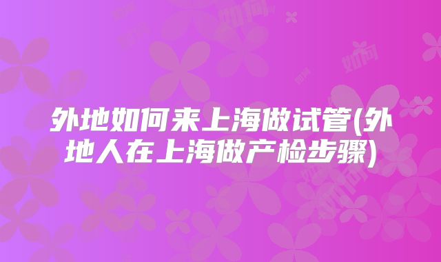 外地如何来上海做试管(外地人在上海做产检步骤)