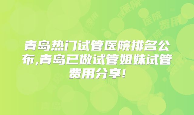 青岛热门试管医院排名公布,青岛已做试管姐妹试管费用分享!