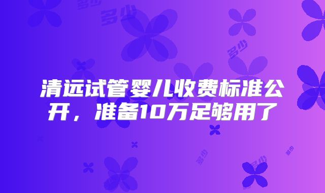 清远试管婴儿收费标准公开，准备10万足够用了