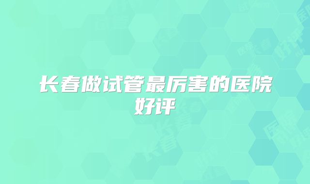 长春做试管最厉害的医院好评