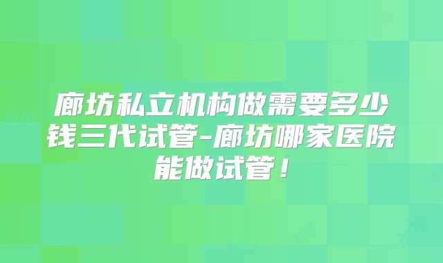 廊坊私立机构做需要多少钱三代试管-廊坊哪家医院能做试管！
