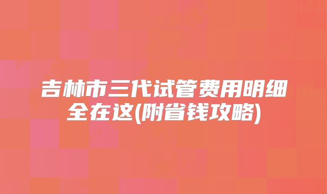 吉林市三代试管费用明细全在这(附省钱攻略)