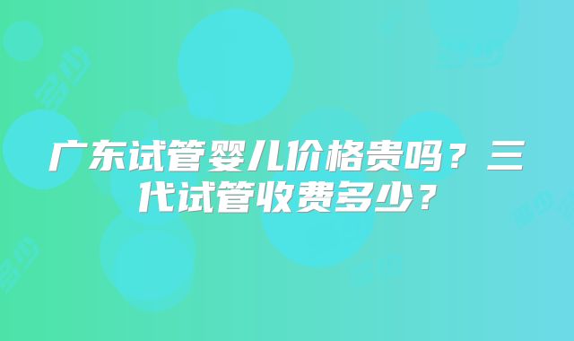 广东试管婴儿价格贵吗?三代试管收费多少?