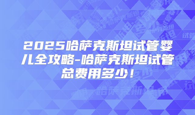 2025哈萨克斯坦试管婴儿全攻略-哈萨克斯坦试管总费用多少！