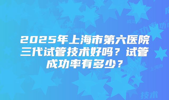 2025年上海市第六医院三代试管技术好吗？试管成功率有多少？