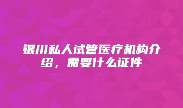 银川私人试管医疗机构介绍，需要什么证件