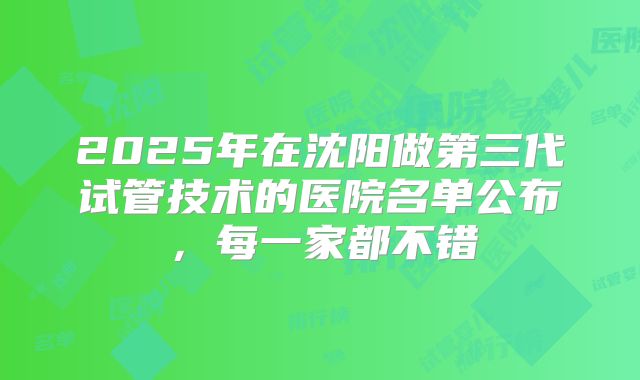 2025年在沈阳做第三代试管技术的医院名单公布，每一家都不错