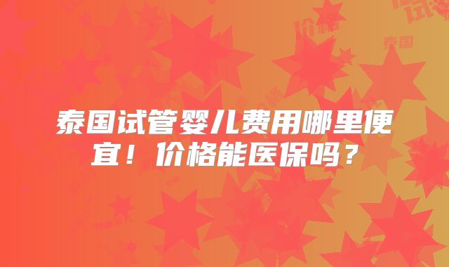 泰国试管婴儿费用哪里便宜!价格能医保吗?