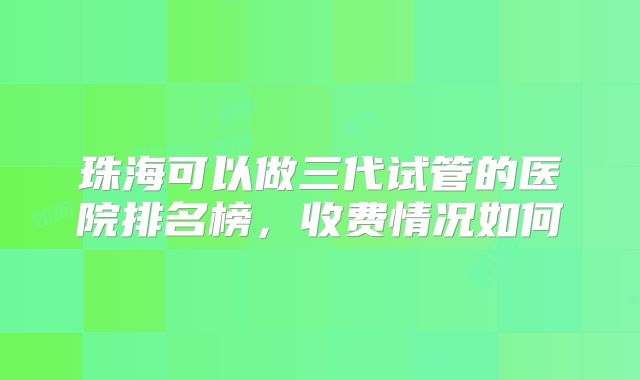 珠海可以做三代试管的医院排名榜，收费情况如何
