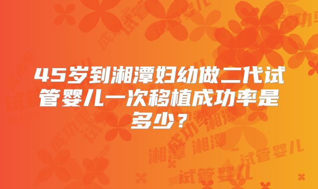 45岁到湘潭妇幼做二代试管婴儿一次移植成功率是多少?