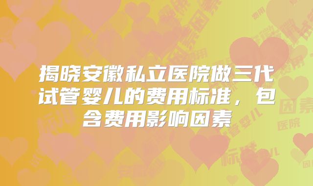 揭晓安徽私立医院做三代试管婴儿的费用标准，包含费用影响因素