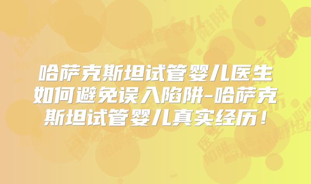 哈萨克斯坦试管婴儿医生如何避免误入陷阱-哈萨克斯坦试管婴儿真实经历！