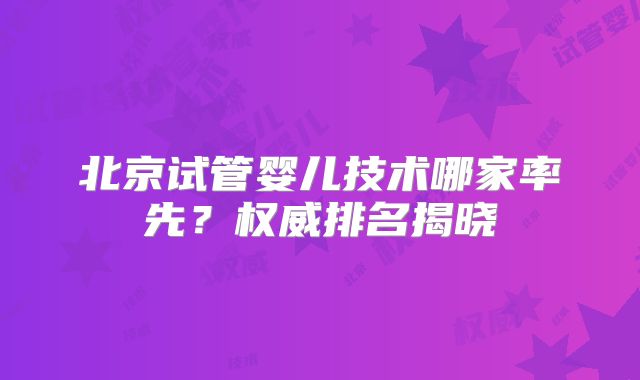 北京试管婴儿技术哪家率先？权威排名揭晓